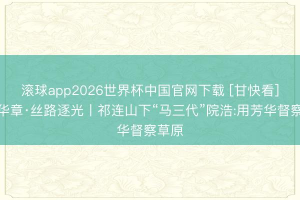 滚球app2026世界杯中国官网下载 [甘快看]芳华华章·丝路逐光丨祁连山下“马三代”院浩:用芳华督察草原