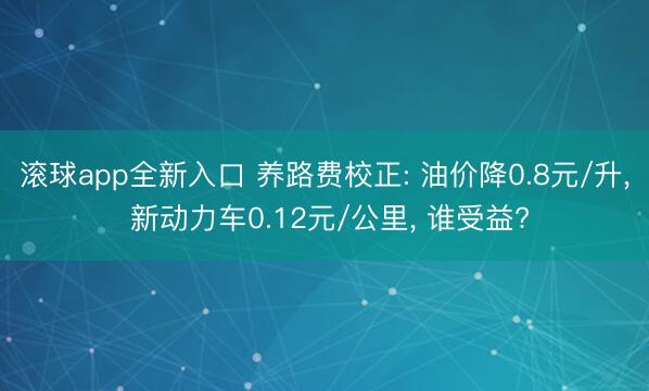 滚球app全新入口 养路费校正: 油价降0.8元/升, 新动力车0.12元/公里, 谁受益?