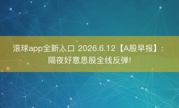 滚球app全新入口 2026.6.12【A股早报】: 隔夜好意思股全线反弹!