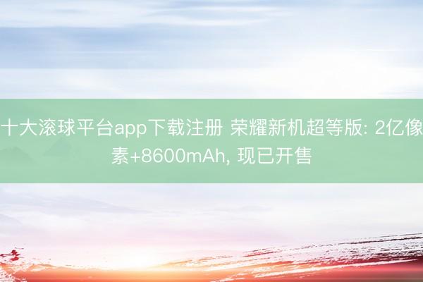 十大滚球平台app下载注册 荣耀新机超等版: 2亿像素+8600mAh, 现已开售