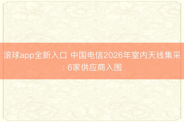 滚球app全新入口 中国电信2026年室内天线集采: 6家供应商入围