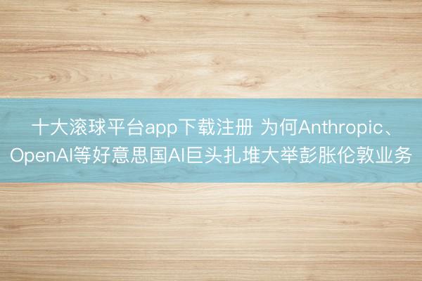 十大滚球平台app下载注册 为何Anthropic、OpenAI等好意思国AI巨头扎堆大举彭胀伦敦业务