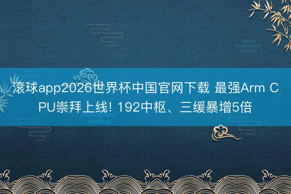 滚球app2026世界杯中国官网下载 最强Arm CPU崇拜上线! 192中枢、三缓暴增5倍