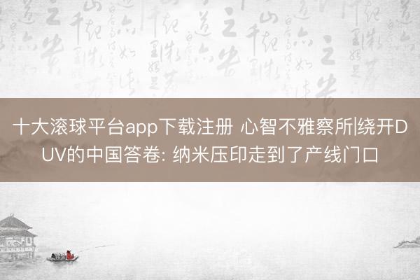 十大滚球平台app下载注册 心智不雅察所|绕开DUV的中国答卷: 纳米压印走到了产线门口
