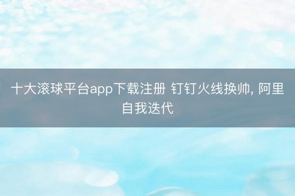 十大滚球平台app下载注册 钉钉火线换帅, 阿里自我迭代