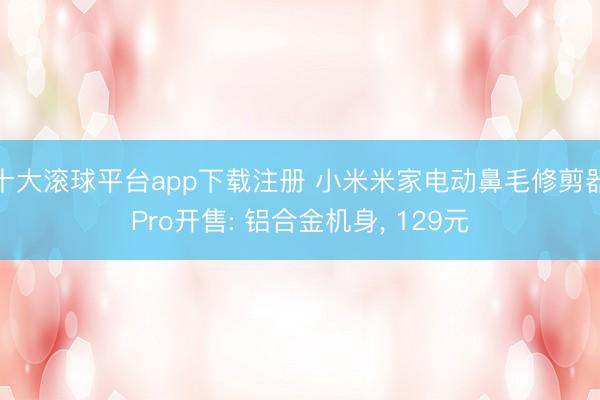 十大滚球平台app下载注册 小米米家电动鼻毛修剪器Pro开售: 铝合金机身, 129元