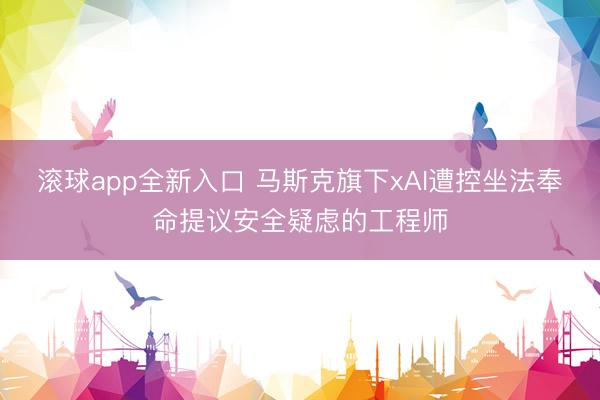 滚球app全新入口 马斯克旗下xAI遭控坐法奉命提议安全疑虑的工程师