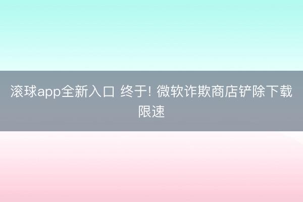 滚球app全新入口 终于! 微软诈欺商店铲除下载限速