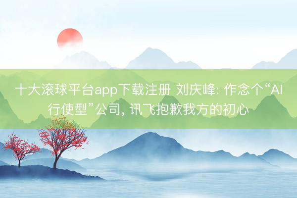 十大滚球平台app下载注册 刘庆峰: 作念个“AI行使型”公司, 讯飞抱歉我方的初心