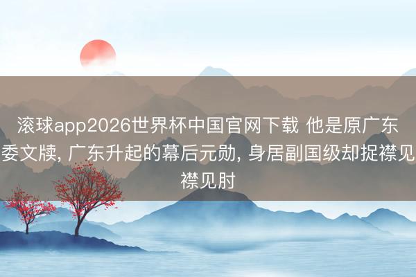滚球app2026世界杯中国官网下载 他是原广东省委文牍, 广东升起的幕后元勋, 身居副国级却捉襟见肘