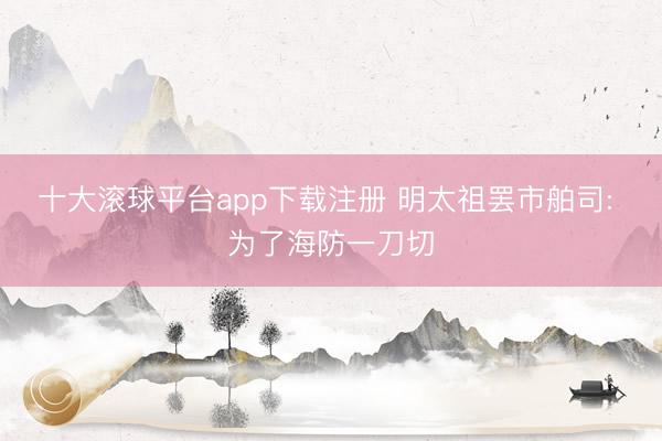 十大滚球平台app下载注册 明太祖罢市舶司: 为了海防一刀切