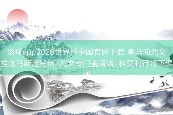 滚球app2026世界杯中国官网下载 皇马向尤文推选马斯坦托诺, 尤文专门盖塔诺, 科莫利行将下课