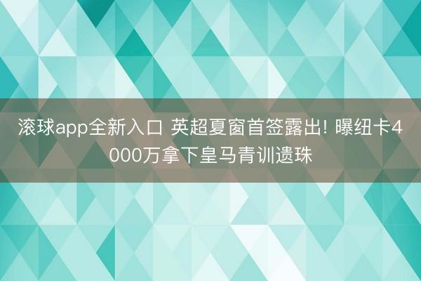 滚球app全新入口 英超夏窗首签露出! 曝纽卡4000万拿下皇马青训遗珠
