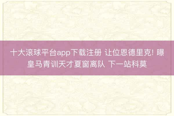 十大滚球平台app下载注册 让位恩德里克! 曝皇马青训天才夏窗离队 下一站科莫