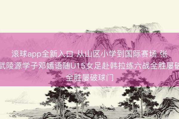 滚球app全新入口 从山区小学到国际赛场 张家界武陵源学子邓嫣语随U15女足赴韩拉练六战全胜屡破球门