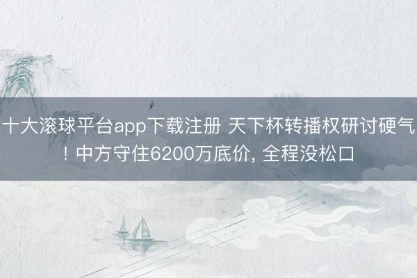 十大滚球平台app下载注册 天下杯转播权研讨硬气! 中方守住6200万底价, 全程没松口