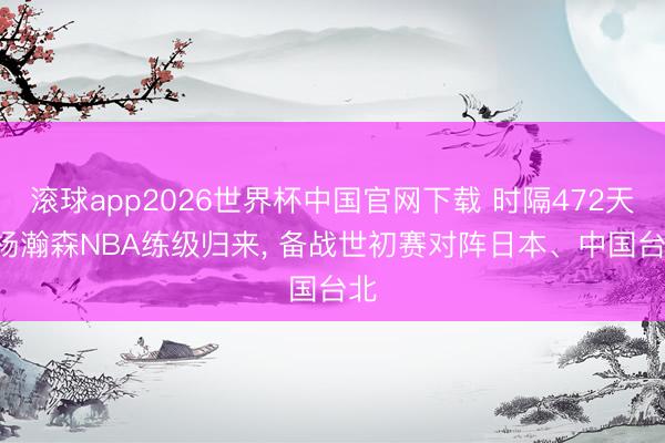 滚球app2026世界杯中国官网下载 时隔472天! 杨瀚森NBA练级归来, 备战世初赛对阵日本、中国台北