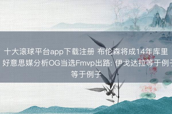 十大滚球平台app下载注册 布伦森将成14年库里? 好意思媒分析OG当选Fmvp出路: 伊戈达拉等于例子