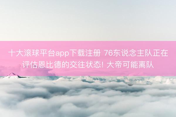 十大滚球平台app下载注册 76东说念主队正在评估恩比德的交往状态! 大帝可能离队