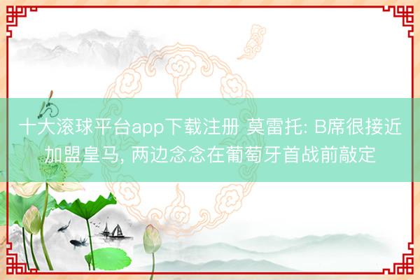 十大滚球平台app下载注册 莫雷托: B席很接近加盟皇马, 两边念念在葡萄牙首战前敲定