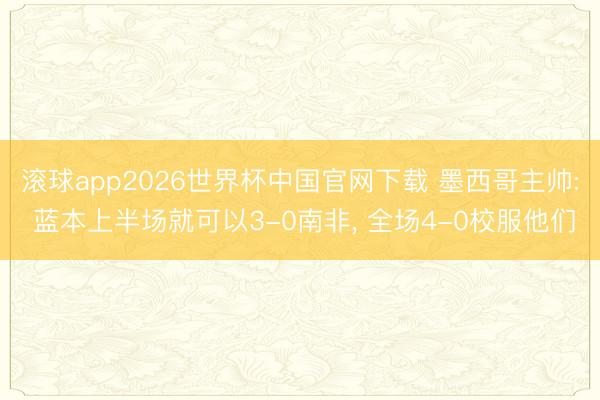 滚球app2026世界杯中国官网下载 墨西哥主帅: 蓝本上半场就可以3-0南非, 全场4-0校服他们