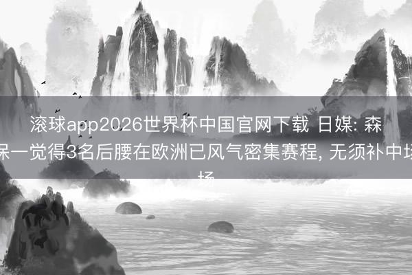 滚球app2026世界杯中国官网下载 日媒: 森保一觉得3名后腰在欧洲已风气密集赛程, 无须补中场