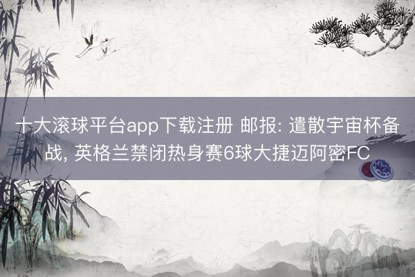 十大滚球平台app下载注册 邮报: 遣散宇宙杯备战, 英格兰禁闭热身赛6球大捷迈阿密FC