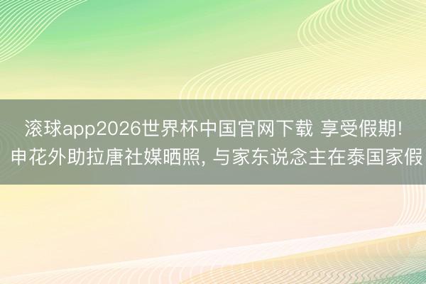 滚球app2026世界杯中国官网下载 享受假期! 申花外助拉唐社媒晒照, 与家东说念主在泰国家假