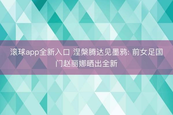 滚球app全新入口 涅槃腾达见墨鸦: 前女足国门赵丽娜晒出全新