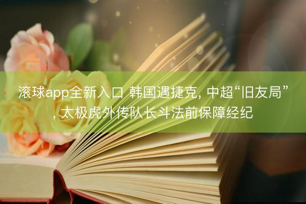 滚球app全新入口 韩国遇捷克, 中超“旧友局”, 太极虎外传队长斗法前保障经纪