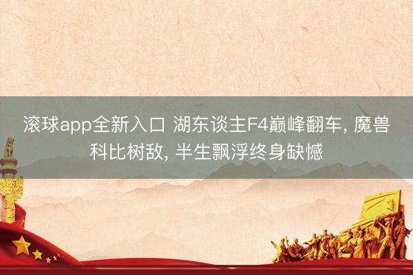 滚球app全新入口 湖东谈主F4巅峰翻车, 魔兽科比树敌, 半生飘浮终身缺憾