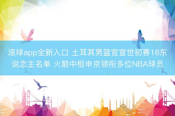 滚球app全新入口 土耳其男篮官宣世初赛18东说念主名单 火箭中枢申京领衔多位NBA球员