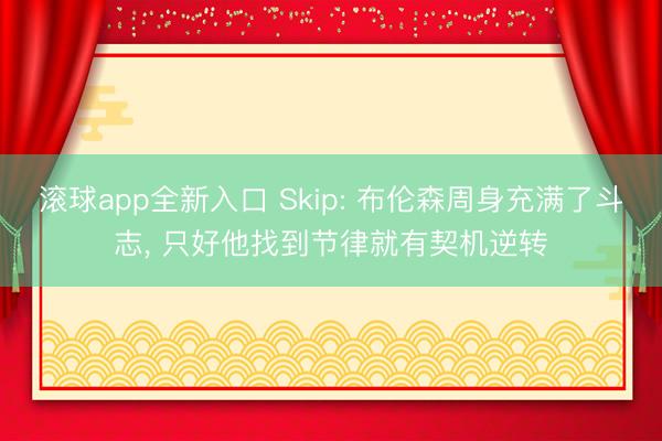 滚球app全新入口 Skip: 布伦森周身充满了斗志, 只好他找到节律就有契机逆转