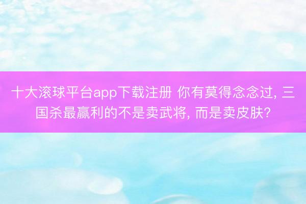 十大滚球平台app下载注册 你有莫得念念过, 三国杀最赢利的不是卖武将, 而是卖皮肤?