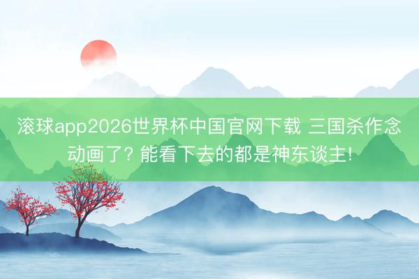 滚球app2026世界杯中国官网下载 三国杀作念动画了? 能看下去的都是神东谈主!