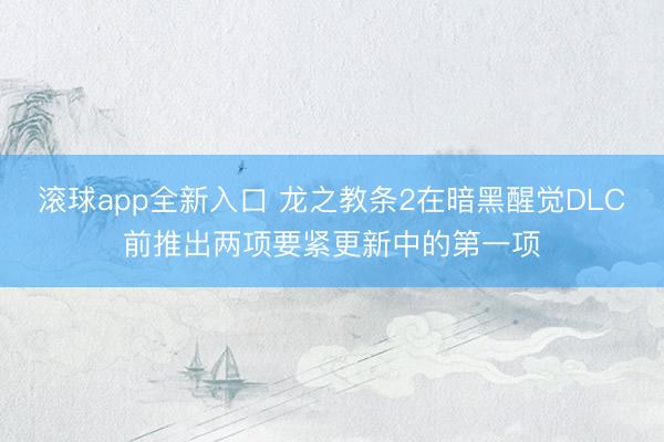 滚球app全新入口 龙之教条2在暗黑醒觉DLC前推出两项要紧更新中的第一项