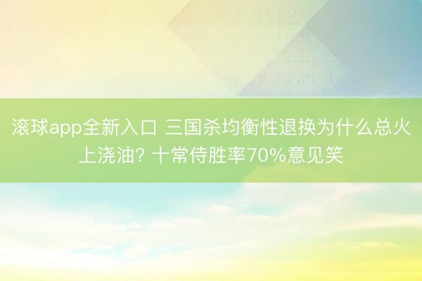 滚球app全新入口 三国杀均衡性退换为什么总火上浇油? 十常侍胜率70%意见笑