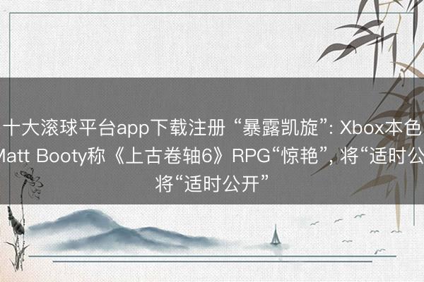 十大滚球平台app下载注册 “暴露凯旋”: Xbox本色官Matt Booty称《上古卷轴6》RPG“惊艳”, 将“适时公开”