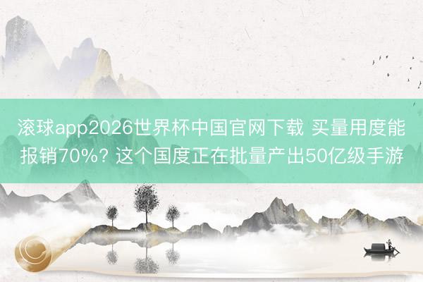 滚球app2026世界杯中国官网下载 买量用度能报销70%? 这个国度正在批量产出50亿级手游
