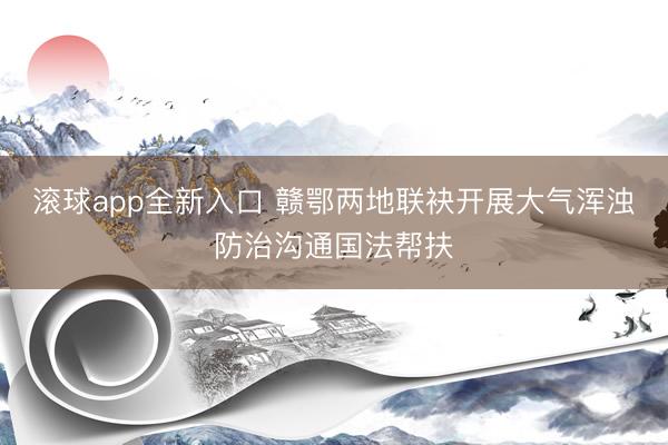 滚球app全新入口 赣鄂两地联袂开展大气浑浊防治沟通国法帮扶