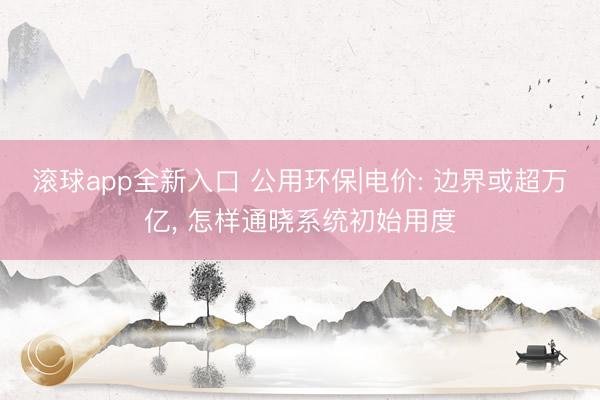 滚球app全新入口 公用环保|电价: 边界或超万亿, 怎样通晓系统初始用度