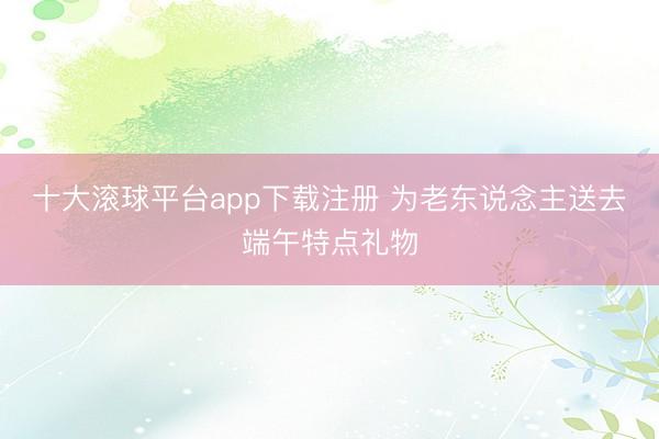 十大滚球平台app下载注册 为老东说念主送去端午特点礼物