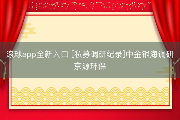 滚球app全新入口 [私募调研纪录]中金银海调研京源环保
