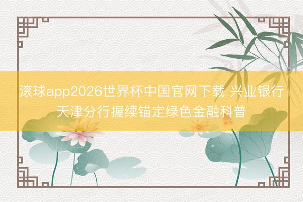 滚球app2026世界杯中国官网下载 兴业银行天津分行握续锚定绿色金融科普