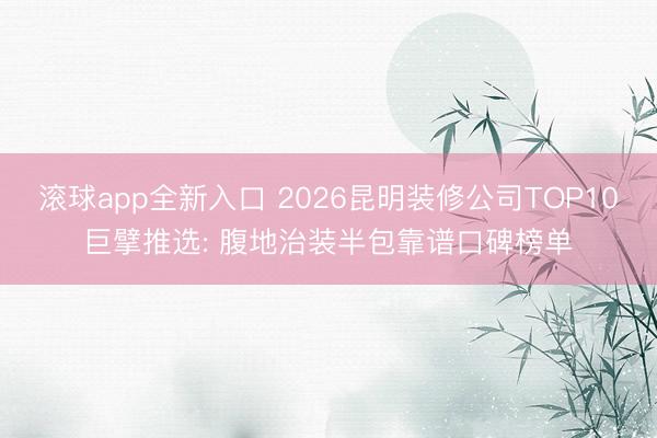 滚球app全新入口 2026昆明装修公司TOP10巨擘推选: 腹地治装半包靠谱口碑榜单