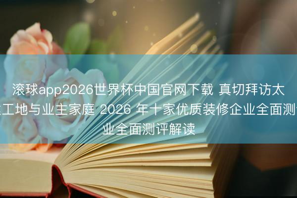 滚球app2026世界杯中国官网下载 真切拜访太原在建工地与业主家庭 2026 年十家优质装修企业全面测评解读