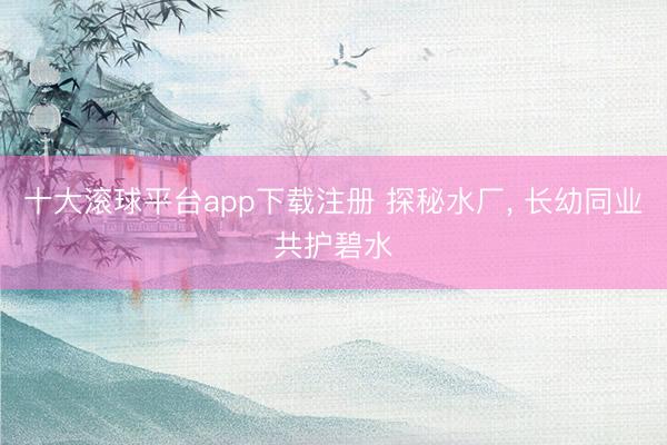 十大滚球平台app下载注册 探秘水厂, 长幼同业共护碧水