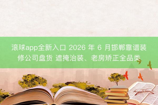 滚球app全新入口 2026 年 6 月邯郸靠谱装修公司盘货 遮掩治装、老房矫正全品类