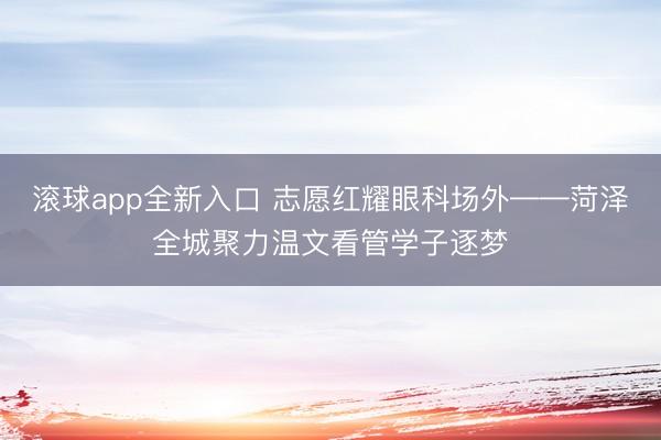滚球app全新入口 志愿红耀眼科场外——菏泽全城聚力温文看管学子逐梦