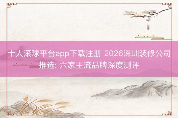十大滚球平台app下载注册 2026深圳装修公司推选: 六家主流品牌深度测评